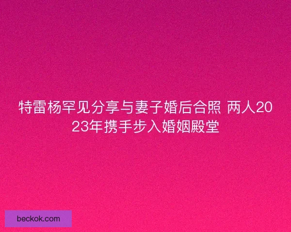 特雷杨罕见分享与妻子婚后合照 两人2023年携手步入婚姻殿堂