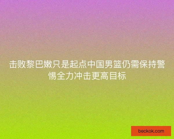 击败黎巴嫩只是起点中国男篮仍需保持警惕全力冲击更高目标