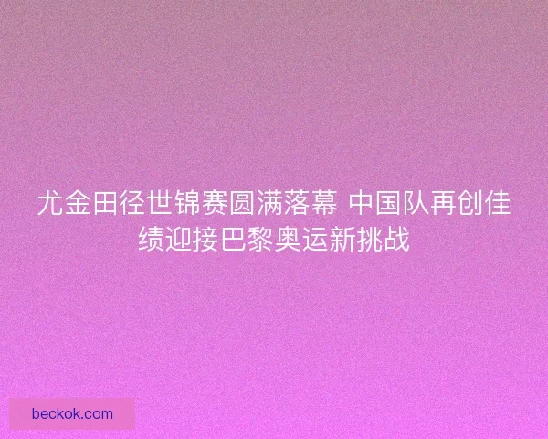 尤金田径世锦赛圆满落幕 中国队再创佳绩迎接巴黎奥运新挑战
