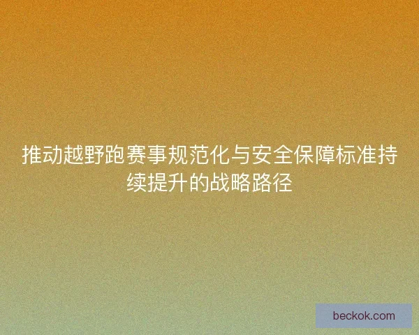 推动越野跑赛事规范化与安全保障标准持续提升的战略路径