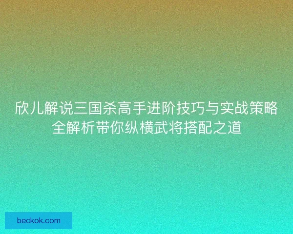 欣儿解说三国杀高手进阶技巧与实战策略全解析带你纵横武将搭配之道