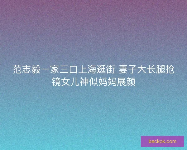 范志毅一家三口上海逛街 妻子大长腿抢镜女儿神似妈妈展颜
