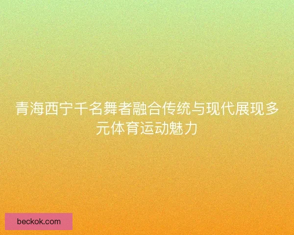 青海西宁千名舞者融合传统与现代展现多元体育运动魅力