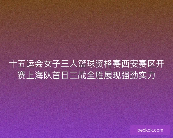 十五运会女子三人篮球资格赛西安赛区开赛上海队首日三战全胜展现强劲实力